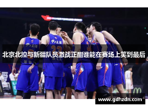 北京北控与新疆队员激战正酣谁能在赛场上笑到最后