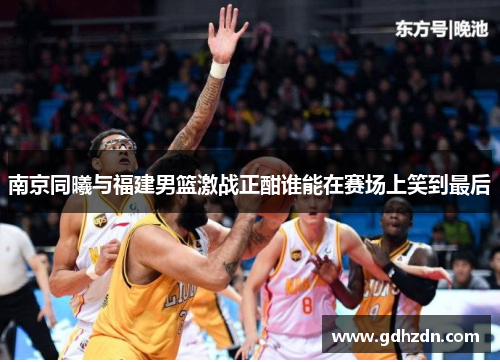 南京同曦与福建男篮激战正酣谁能在赛场上笑到最后