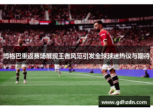 博格巴重返赛场展现王者风范引发全球球迷热议与期待