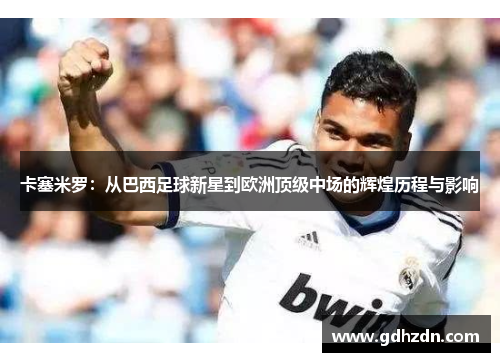 卡塞米罗：从巴西足球新星到欧洲顶级中场的辉煌历程与影响
