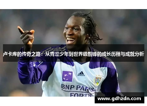 卢卡库的传奇之路：从青涩少年到世界级前锋的成长历程与成就分析