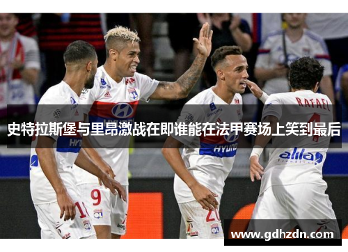 史特拉斯堡与里昂激战在即谁能在法甲赛场上笑到最后