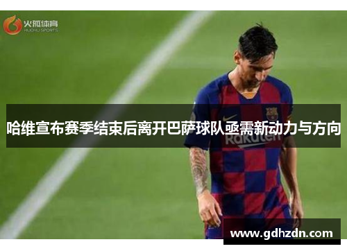 哈维宣布赛季结束后离开巴萨球队亟需新动力与方向