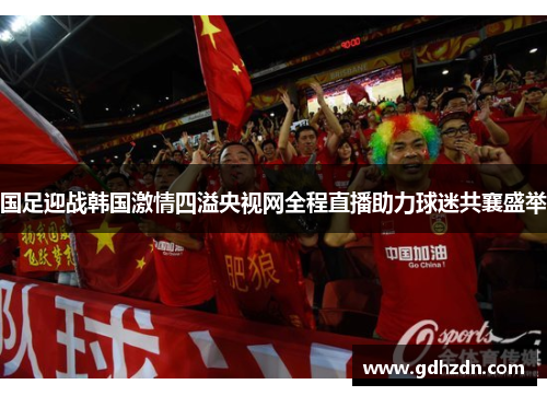 国足迎战韩国激情四溢央视网全程直播助力球迷共襄盛举