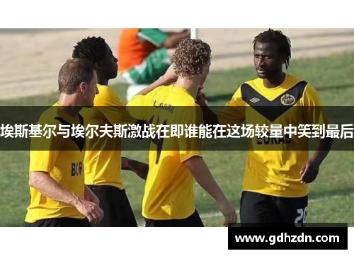 埃斯基尔与埃尔夫斯激战在即谁能在这场较量中笑到最后