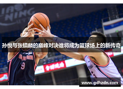 孙悦与张镇麟的巅峰对决谁将成为篮球场上的新传奇