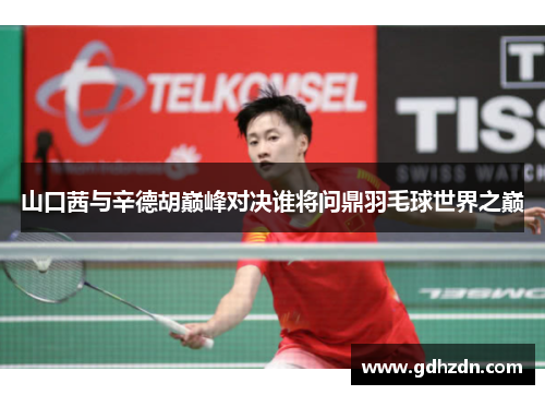 山口茜与辛德胡巅峰对决谁将问鼎羽毛球世界之巅