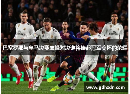 巴塞罗那与皇马决赛巅峰对决谁将捧起冠军奖杯的荣耀