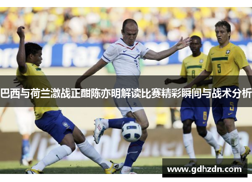 巴西与荷兰激战正酣陈亦明解读比赛精彩瞬间与战术分析