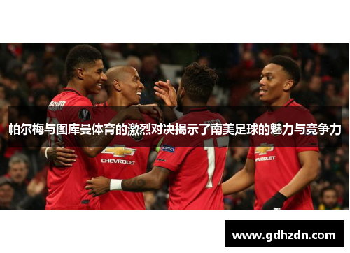 帕尔梅与图库曼体育的激烈对决揭示了南美足球的魅力与竞争力