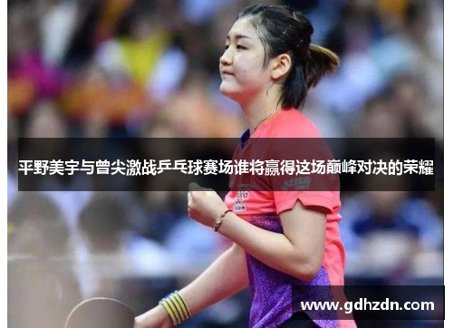 平野美宇与曾尖激战乒乓球赛场谁将赢得这场巅峰对决的荣耀