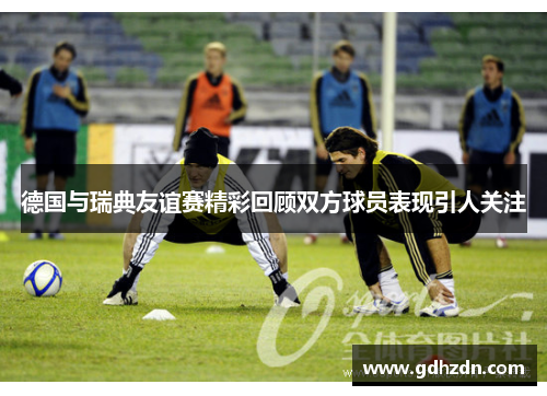 德国与瑞典友谊赛精彩回顾双方球员表现引人关注