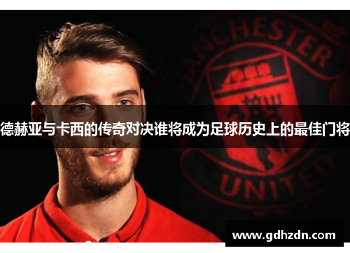 德赫亚与卡西的传奇对决谁将成为足球历史上的最佳门将